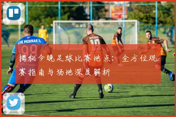 揭秘今晚足球比赛地点：全方位观赛指南与场地深度解析
