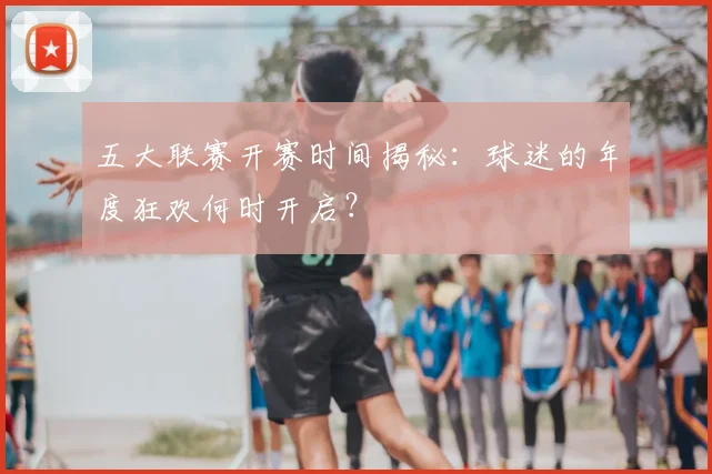 五大联赛开赛时间揭秘：球迷的年度狂欢何时开启？
