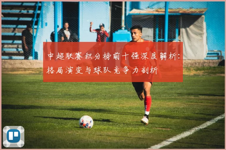 中超联赛积分榜前十强深度解析：格局演变与球队竞争力剖析